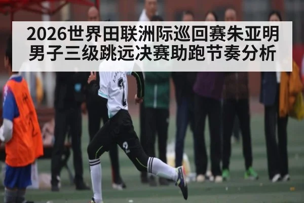 2026世界田联洲际巡回赛朱亚明男子三级跳远决赛助跑节奏分析
