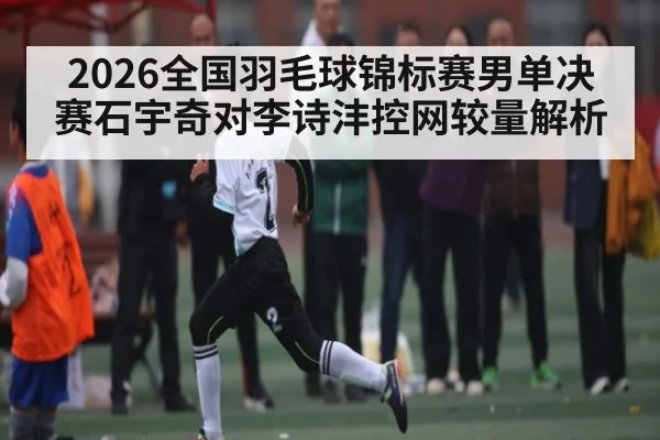 2026全国羽毛球锦标赛男单决赛石宇奇对李诗沣控网较量解析