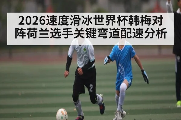 2026速度滑冰世界杯韩梅对阵荷兰选手关键弯道配速分析